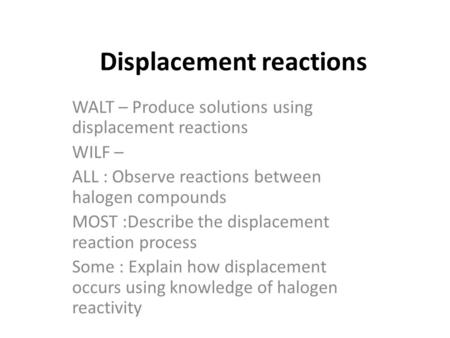 Displacement reactions WALT – Produce solutions using displacement reactions WILF – ALL : Observe reactions between halogen compounds MOST :Describe the.