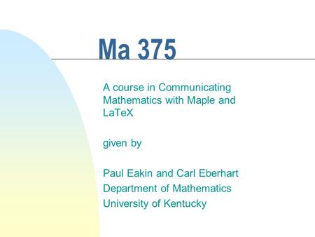 Ma 375 A course in Communicating Mathematics with Maple and LaTeX given by Paul Eakin and Carl Eberhart Department of Mathematics University of Kentucky.