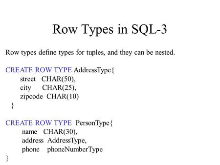 Row Types in SQL-3 Row types define types for tuples, and they can be nested. CREATE ROW TYPE AddressType{ street CHAR(50), city CHAR(25), zipcode CHAR(10)