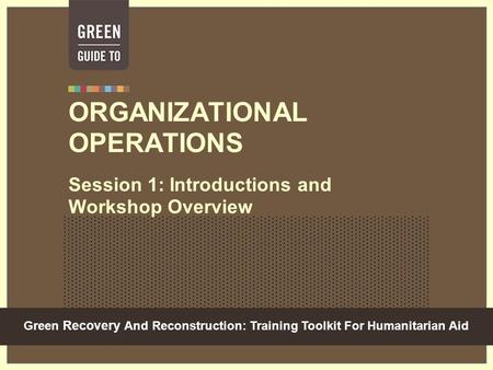 Green Recovery And Reconstruction: Training Toolkit For Humanitarian Aid ORGANIZATIONAL OPERATIONS Session 1: Introductions and Workshop Overview.