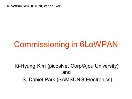 Commissioning in 6LoWPAN Ki-Hyung Kim (picosNet Corp/Ajou University) and S. Daniel Park (SAMSUNG Electronics) 6LoWPAN WG, IETF70, Vancouver.