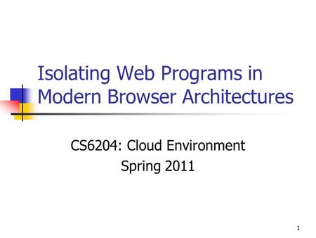 1 Isolating Web Programs in Modern Browser Architectures CS6204: Cloud Environment Spring 2011.