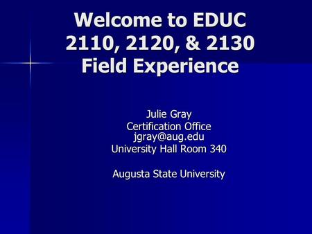 Welcome to EDUC 2110, 2120, & 2130 Field Experience Julie Gray Certification Office University Hall Room 340 Augusta State University.