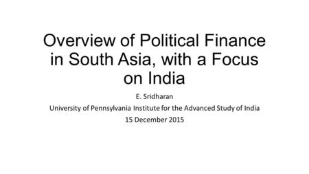 Overview of Political Finance in South Asia, with a Focus on India E. Sridharan University of Pennsylvania Institute for the Advanced Study of India 15.