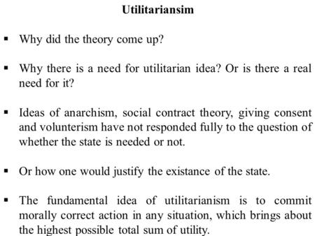 Utilitariansim  Why did the theory come up?  Why there is a need for utilitarian idea? Or is there a real need for it?  Ideas of anarchism, social contract.