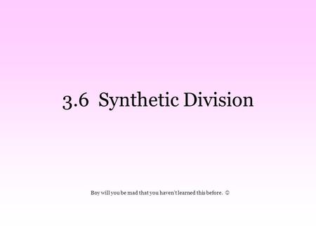 3.6 Synthetic Division Boy will you be mad that you haven’t learned this before.