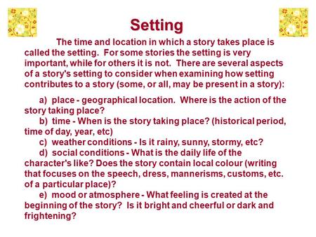 Setting The time and location in which a story takes place is called the setting. For some stories the setting is very important, while for others it is.