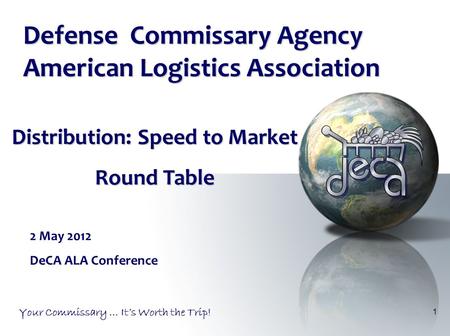 1 Your Commissary … It’s Worth the Trip! Distribution: Speed to Market Round Table Defense Commissary Agency American Logistics Association 2 May 2012.