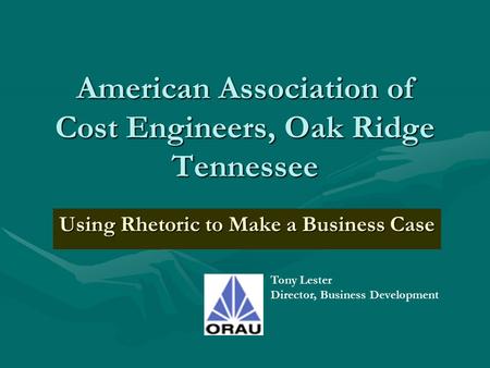 American Association of Cost Engineers, Oak Ridge Tennessee Using Rhetoric to Make a Business Case Tony Lester Director, Business Development.