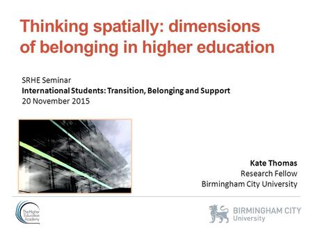 Thinking spatially: dimensions of belonging in higher education Kate Thomas Research Fellow Birmingham City University SRHE Seminar International Students: