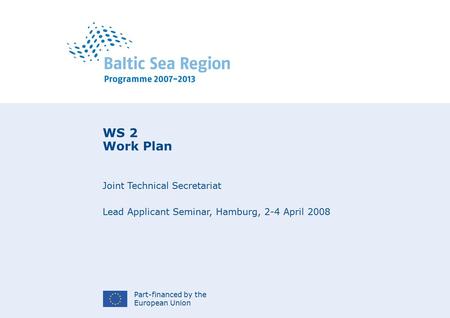 Part-financed by the European Union WS 2 Work Plan Joint Technical Secretariat Lead Applicant Seminar, Hamburg, 2-4 April 2008.