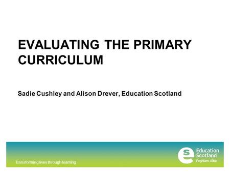 Transforming lives through learning EVALUATING THE PRIMARY CURRICULUM Sadie Cushley and Alison Drever, Education Scotland.