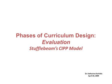 Phases of Curriculum Design: Evaluation Stufflebeam’s CIPP Model Dr. Katherine Korkidis April 19, 2009.