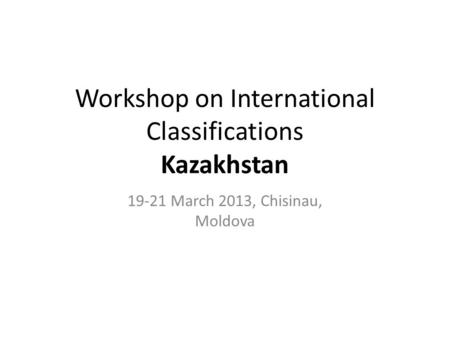 Workshop on International Classifications Kazakhstan 19-21 March 2013, Chisinau, Moldova.