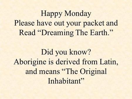 Happy Monday Please have out your packet and Read “Dreaming The Earth.” Did you know? Aborigine is derived from Latin, and means “The Original Inhabitant”