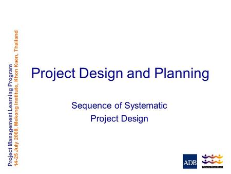 Project Management Learning Program 14-25 July 2008, Mekong Institute, Khon Kaen, Thailand Project Design and Planning Sequence of Systematic Project Design.