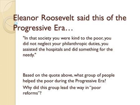 Eleanor Roosevelt said this of the Progressive Era… In that society you were kind to the poor, you did not neglect your philanthropic duties, you assisted.