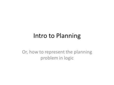 Intro to Planning Or, how to represent the planning problem in logic.