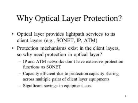 1 Why Optical Layer Protection? Optical layer provides lightpath services to its client layers (e.g., SONET, IP, ATM) Protection mechanisms exist in the.