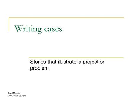 Paul Mundy www.mamud.com Writing cases Stories that illustrate a project or problem.