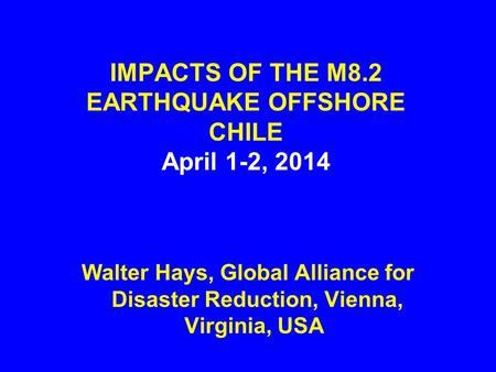 IMPACTS OF THE M8.2 EARTHQUAKE OFFSHORE CHILE April 1-2, 2014 Walter Hays, Global Alliance for Disaster Reduction, Vienna, Virginia, USA.