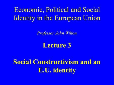 Economic, Political and Social Identity in the European Union Professor John Wilton Lecture 3 Social Constructivism and an E.U. identity.