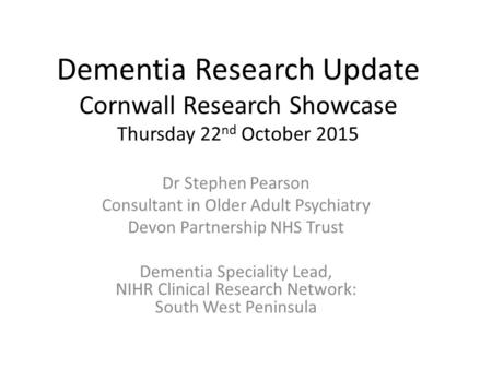 Dementia Research Update Cornwall Research Showcase Thursday 22 nd October 2015 Dr Stephen Pearson Consultant in Older Adult Psychiatry Devon Partnership.