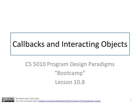 Callbacks and Interacting Objects CS 5010 Program Design Paradigms Bootcamp Lesson 10.8 1 © Mitchell Wand, 2012-2014 This work is licensed under a Creative.