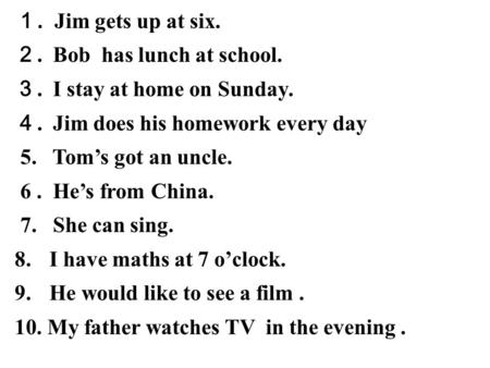 １. Jim gets up at six. ２. Bob has lunch at school. ３. I stay at home on Sunday. ４. Jim does his homework every day 5. Tom’s got an uncle. 6. He’s from.