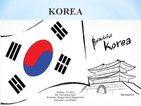 KOREA October, 15, 2012 ESL 156 Culture Class Presenter: Daegon You & Sungsoo Kim Instructor: Lyra Riabov.