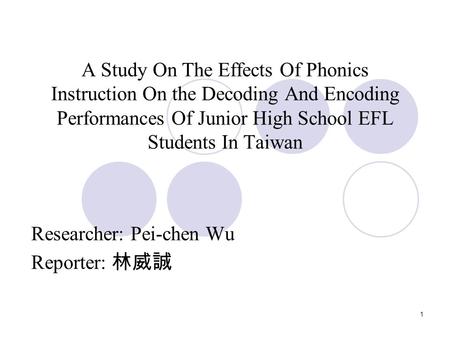 1 A Study On The Effects Of Phonics Instruction On the Decoding And Encoding Performances Of Junior High School EFL Students In Taiwan Researcher: Pei-chen.