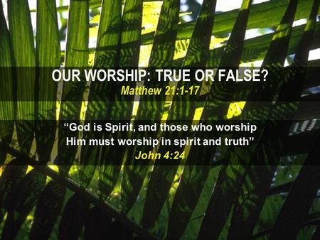 OUR WORSHIP: TRUE OR FALSE? Matthew 21:1-17 “God is Spirit, and those who worship Him must worship in spirit and truth” John 4:24.