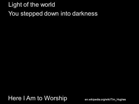 Here I Am to Worship Light of the world You stepped down into darkness en.wikipedia.org/wiki/Tim_Hughes.