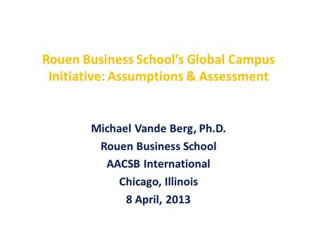 Rouen Business School’s Global Campus Initiative: Assumptions & Assessment Michael Vande Berg, Ph.D. Rouen Business School AACSB International Chicago,