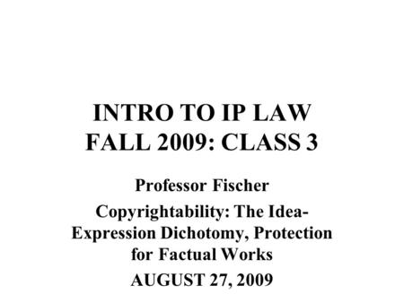 INTRO TO IP LAW FALL 2009: CLASS 3 Professor Fischer Copyrightability: The Idea- Expression Dichotomy, Protection for Factual Works AUGUST 27, 2009.