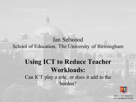 Ian Selwood School of Education, The University of Birmingham Using ICT to Reduce Teacher Workloads: Can ICT play a role, or does it add to the burden?