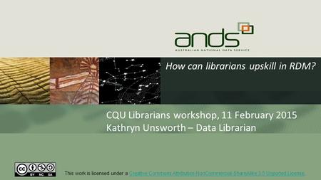 How can librarians upskill in RDM? CQU Librarians workshop, 11 February 2015 Kathryn Unsworth – Data Librarian This work is licensed under a Creative Commons.