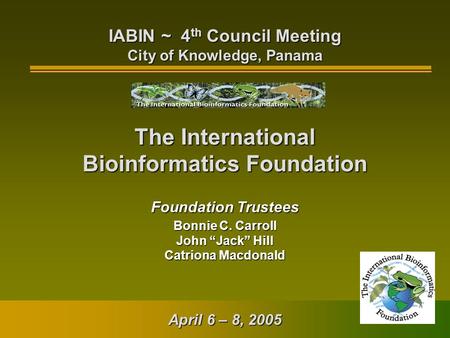 The International Bioinformatics Foundation Foundation Trustees Bonnie C. Carroll John “Jack” Hill Catriona Macdonald IABIN ~ 4 th Council Meeting City.