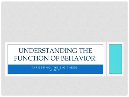 TARGETING THE BIG THREE: A-B-C UNDERSTANDING THE FUNCTION OF BEHAVIOR: