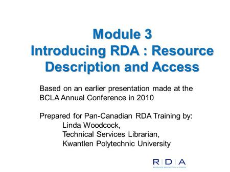 Based on an earlier presentation made at the BCLA Annual Conference in 2010 Prepared for Pan-Canadian RDA Training by: Linda Woodcock, Technical Services.