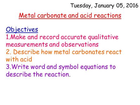 Tuesday, January 05, 2016 Metal carbonate and acid reactions Objectives 1.Make and record accurate qualitative measurements and observations 2. Describe.