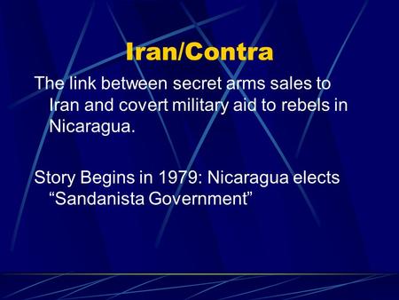 Iran/Contra The link between secret arms sales to Iran and covert military aid to rebels in Nicaragua. Story Begins in 1979: Nicaragua elects “Sandanista.