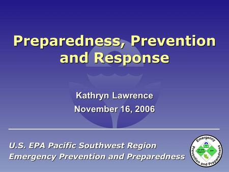 Preparedness, Prevention and Response U.S. EPA Pacific Southwest Region Emergency Prevention and Preparedness November 16, 2006 Kathryn Lawrence.