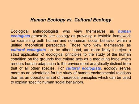 Human Ecology vs. Cultural Ecology Ecological anthropologists who view themselves as human ecologists generally see ecology as providing a testable framework.