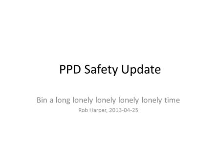 PPD Safety Update Bin a long lonely lonely lonely lonely time Rob Harper, 2013-04-25.