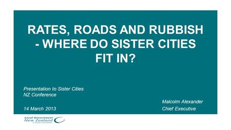 RATES, ROADS AND RUBBISH - WHERE DO SISTER CITIES FIT IN? Presentation to Sister Cities NZ Conference 14 March 2013 Malcolm Alexander Chief Executive.