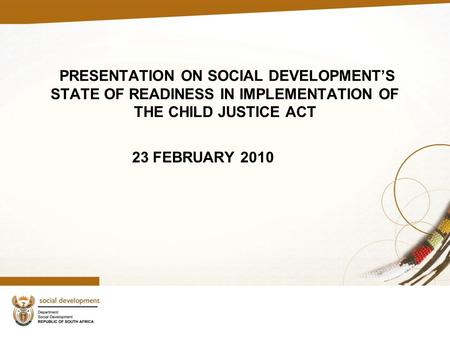 PRESENTATION ON SOCIAL DEVELOPMENT’S STATE OF READINESS IN IMPLEMENTATION OF THE CHILD JUSTICE ACT 23 FEBRUARY 2010.