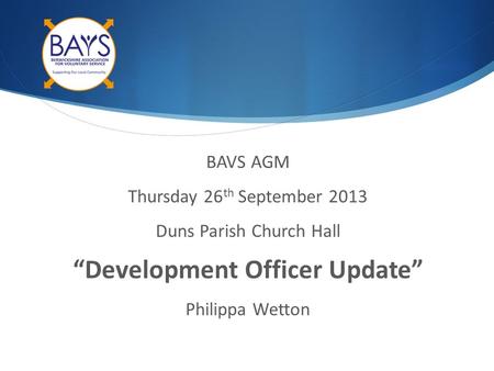 BAVS AGM Thursday 26 th September 2013 Duns Parish Church Hall “Development Officer Update” Philippa Wetton.