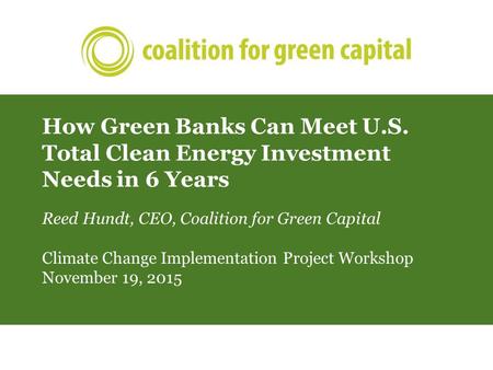 How Green Banks Can Meet U.S. Total Clean Energy Investment Needs in 6 Years Reed Hundt, CEO, Coalition for Green Capital Climate Change Implementation.