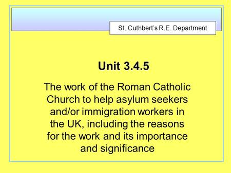 St. Cuthbert’s R.E. Department Unit 3.4.5 The work of the Roman Catholic Church to help asylum seekers and/or immigration workers in the UK, including.